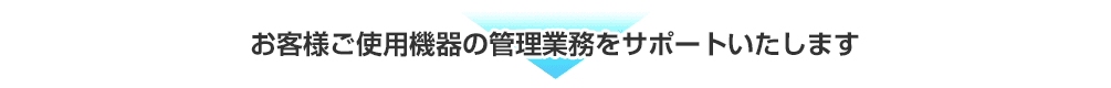 お客様ご使用機器の管理業務をサポートいたします