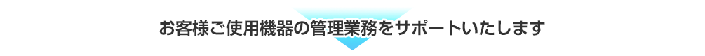 お客様ご使用機器の管理業務をサポートいたします